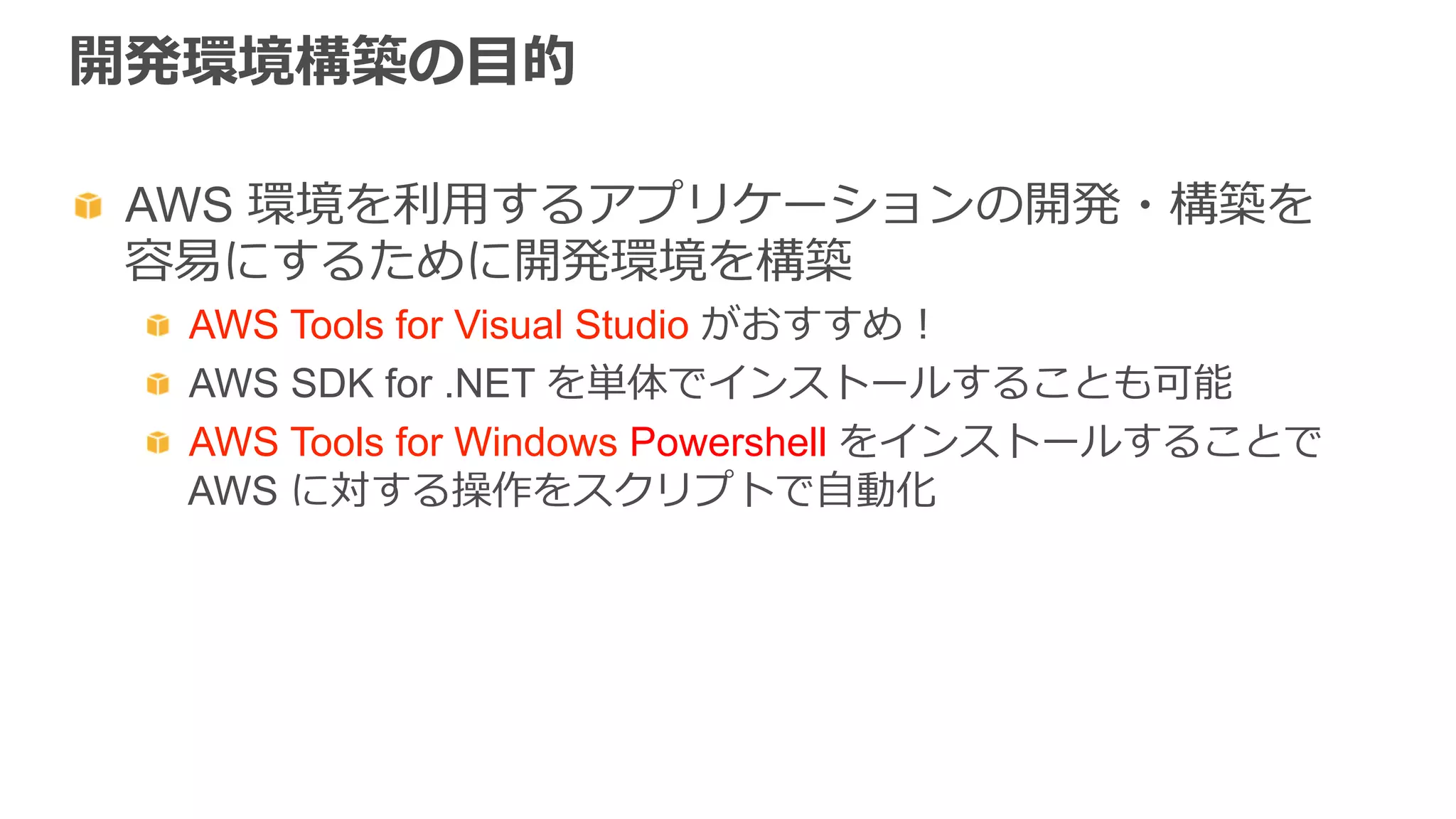 開発環境構築の⽬目的
  AWS 環境を利利⽤用するアプリケーションの開発・構築を
容易易にするために開発環境を構築
  AWS Tools for Visual Studio がおすすめ！
  AWS SDK for .NET を単体でインストールすることも可能
  AWS Tools for Windows Powershell をインストールすることで
AWS に対する操作をスクリプトで⾃自動化
 