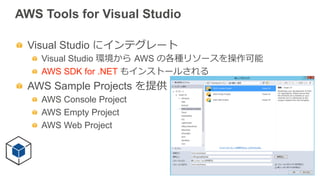 AWS Tools for Visual Studio
  Visual Studio にインテグレート
  Visual Studio 環境から  AWS の各種リソースを操作可能
  AWS SDK for .NET もインストールされる
  AWS Sample Projects を提供
  AWS Console Project
  AWS Empty Project
  AWS Web Project
 
