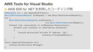 AWS Tools for Visual Studio
  AWS SDK for .NET を利利⽤用したコーディング例例
IAmazonEC2	
  ec2	
  =	
  new	
  AmazonEC2Client();	
  
DescribeInstancesRequest	
  ec2Request	
  =	
  new	
  DescribeInstancesRequest();	
  
try	
  {	
  	
  	
  	
  	
  
	
  	
  	
  	
  DescribeInstancesResponse	
  ec2Response	
  =	
  	
  
	
  	
  	
  	
  	
  	
  	
  	
  	
  	
  	
  	
  	
  	
  	
  	
  	
  	
  	
  	
  	
  	
  	
  	
  	
  	
  	
  	
  	
  	
  	
  	
  	
  	
  	
  	
  ec2.DescribeInstances(ec2Request);	
  	
  
	
  	
  	
  	
  foreach	
  (var	
  reservation	
  in	
  ec2Response.Reservations)	
  
	
  	
  	
  	
  	
  	
  	
  	
  foreach	
  (var	
  instance	
  in	
  reservation.Instances)	
  	
  	
  	
  
	
  	
  	
  	
  	
  	
  	
  	
  {	
  	
  	
  	
  	
  	
  	
  	
  	
  
	
  	
  	
  	
  	
  	
  	
  	
  	
  	
  	
  	
  Console.WriteLine("private	
  IP	
  address:	
  {0}",	
  
	
  	
  	
  	
  	
  	
  	
  	
  	
  	
  	
  	
  	
  	
  	
  	
  	
  	
  	
  	
  	
  	
  	
  	
  	
  	
  	
  	
  	
  	
  	
  	
  	
  instance.PrivateIpAddress);	
  	
  	
  	
  	
  
	
  	
  	
  	
  	
  	
  	
  	
  }	
  
}	
  
catch	
  (AmazonEC2Exception	
  ex){	
  
	
  Console.WriteLine(ex.Message);	
  
}	
  
 
