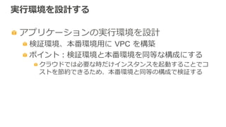 実⾏行行環境を設計する
 アプリケーションの実⾏行行環境を設計
 検証環境、本番環境⽤用に  VPC  を構築
 ポイント：検証環境と本番環境を同等な構成にする
 クラウドでは必要な時だけインスタンスを起動することでコ
ストを節約できるため、本番環境と同等の構成で検証する
 