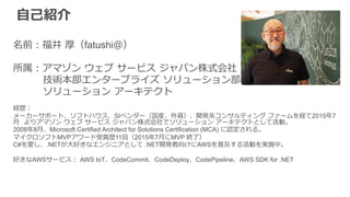 ⾃自⼰己紹介
名前：福井  厚（fatushi＠）
所属：アマゾン  ウェブ  サービス  ジャパン株式会社
                  技術本部エンタープライズ  ソリューション部
                  ソリューション  アーキテクト
経歴：
メーカーサポート、ソフトハウス、SIベンダー（国産、外資）、開発系コンサルティング  ファームを経て2015年年7
⽉月    よりアマゾン  ウェブ  サービス  ジャパン株式会社でソリューション  アーキテクトとして活動。
2008年年8⽉月、Microsoft Certified Architect for Solutions Certification (MCA) に認定される。
マイクロソフトMVPアワード受賞歴11回（2015年年7⽉月にMVP 終了了）
C#を愛し、.NETが⼤大好きなエンジニアとして .NET開発者向けにAWSを普及する活動を実施中。
好きなAWSサービス：  AWS IoT、CodeCommit、CodeDeploy、CodePipeline、AWS SDK for .NET
 