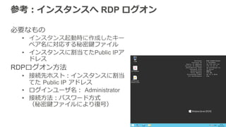 参考：インスタンスへ RDP ログオン
必要なもの
•  インスタンス起動時に作成したキー
ペア名に対応する秘密鍵ファイル
•  インスタンスに割当てたPublic IPア
ドレス
RDPログオン⽅方法  
•  接続先ホスト：インスタンスに割当
てた  Public IP  アドレス
•  ログインユーザ名：  Administrator
•  接続⽅方法：パスワード⽅方式
（秘密鍵ファイルにより復復号）
 