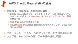 AWS Elastic Beanstalk の活⽤用
  開発環境、検証環境、本番環境の構築
  Elastic Beanstalk のマネージメント  コンソールの「新しいアプリ
ケーションの作成」で  Windows 上の  IIS （ウェブサーバー）環境
を構築可能
  RDS SQL Server の構築も可能
  Visual Studio  からElastic Beanstalk  の環境へアプリケーションのデ
プロイが可能
  マネージメント  コンソールのダッシュボードで状態確認可能
  ウェブ層、ネットワーク層、データ層の設定が可能
 