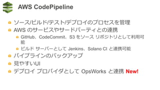 AWS CodePipeline
  ソース/ビルド/テスト/デプロイのプロセスを管理理
  AWS のサービスやサードパーティとの連携
  GitHub、CodeCommit、S3 をソース  リポジトリとして利利⽤用可
能
  ビルド  サーバーとして  Jenkins、Solano CI  と連携可能
  パイプラインのバックアップ
  ⾒見見やすいUI
  デプロイ  プロバイダとして  OpsWorks  と連携  New!
 