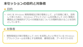 本セッションの⽬目的と対象者
  ⽬目的
•  AWS  を  Windows  開発環境及び実⾏行行環境として、より容易易に導⼊入、活⽤用
して頂くために、Windows  プラットフォームを対象として  AWS  環境の
構築および継続的デプロイの実施⽅方法についての理理解を助けることを⽬目的
としています。
  対象者
•  開発環境及び実⾏行行環境として  AWS  を活⽤用したいと考えている  Windows  
プラットフォームを対象とする開発者、運⽤用担当者、アーキテクトの⽅方
 