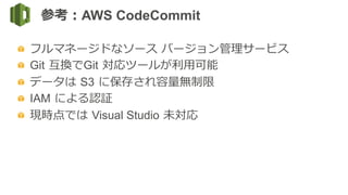   フルマネージドなソース  バージョン管理理サービス
Git  互換でGit  対応ツールが利利⽤用可能
  データは  S3  に保存され容量量無制限
  IAM  による認証
  現時点では  Visual Studio  未対応
参考：AWS CodeCommit
 