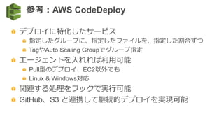   デプロイに特化したサービス
  指定したグループに、指定したファイルを、指定した割合ずつ
  TagやAuto Scaling Groupでグループ指定
  エージェントを⼊入れれば利利⽤用可能
  Pull型のデプロイ、EC2以外でも
  Linux & Windows対応
  関連する処理理をフックで実⾏行行可能
  GitHub、S3 と連携して継続的デプロイを実現可能
参考：AWS CodeDeploy
 