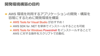 開発環境構築の⽬目的
  AWS 環境を利利⽤用するアプリケーションの開発・構築を
容易易にするために開発環境を構築
  AWS Tools for Visual Studio がおすすめ！
  AWS SDK for .NET を単体でインストールすることも可能
  AWS Tools for Windows Powershell をインストールすることで
AWS に対する操作をスクリプトで⾃自動化
 