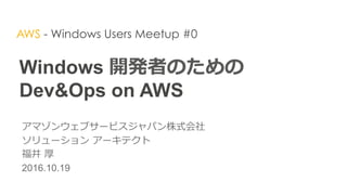 Windows 開発者のための  
Dev&Ops on AWS
アマゾンウェブサービスジャパン株式会社
ソリューション  アーキテクト  
福井  厚
2016.10.19
AWS - Windows Users Meetup #0
 