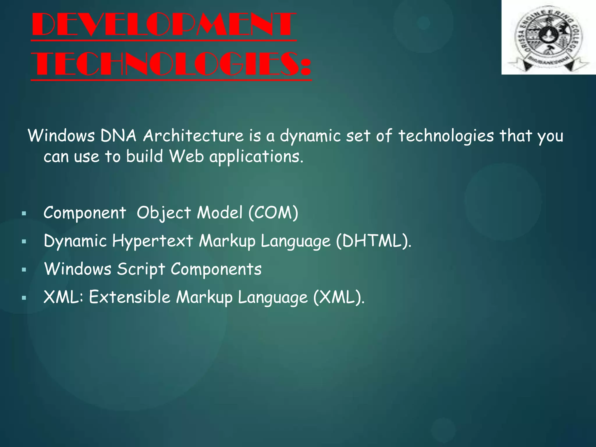 DEVELOPMENT
TECHNOLOGIES:
Windows DNA Architecture is a dynamic set of technologies that you
can use to build Web applications.
 Component Object Model (COM)
 Dynamic Hypertext Markup Language (DHTML).
 Windows Script Components
 XML: Extensible Markup Language (XML).
 