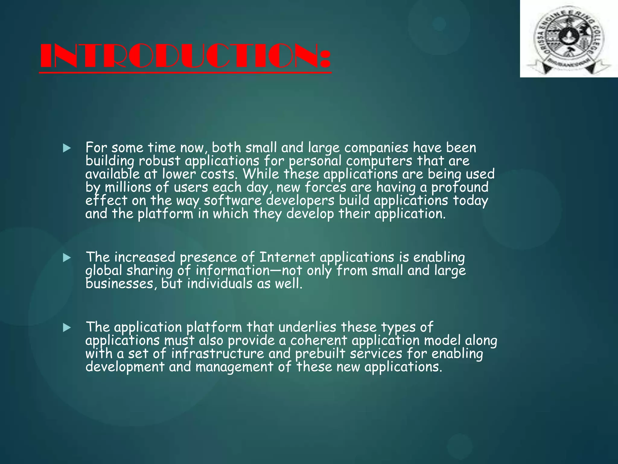 INTRODUCTION:
 For some time now, both small and large companies have been
building robust applications for personal computers that are
available at lower costs. While these applications are being used
by millions of users each day, new forces are having a profound
effect on the way software developers build applications today
and the platform in which they develop their application.
 The increased presence of Internet applications is enabling
global sharing of information—not only from small and large
businesses, but individuals as well.
 The application platform that underlies these types of
applications must also provide a coherent application model along
with a set of infrastructure and prebuilt services for enabling
development and management of these new applications.
 
