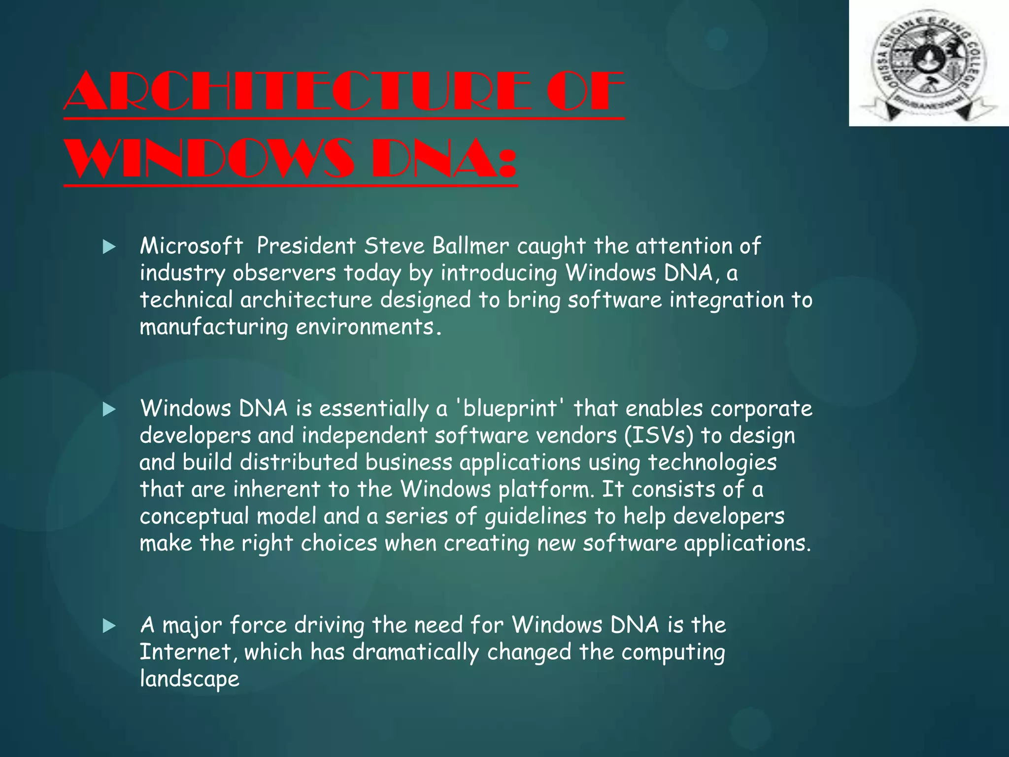 ARCHITECTURE OF
WINDOWS DNA:
 Microsoft President Steve Ballmer caught the attention of
industry observers today by introducing Windows DNA, a
technical architecture designed to bring software integration to
manufacturing environments.
 Windows DNA is essentially a 'blueprint' that enables corporate
developers and independent software vendors (ISVs) to design
and build distributed business applications using technologies
that are inherent to the Windows platform. It consists of a
conceptual model and a series of guidelines to help developers
make the right choices when creating new software applications.
 A major force driving the need for Windows DNA is the
Internet, which has dramatically changed the computing
landscape
 