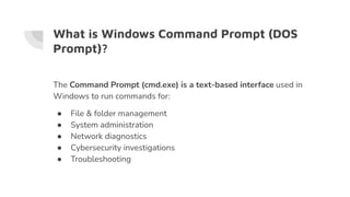 What is Windows Command Prompt (DOS
Prompt)?
The Command Prompt (cmd.exe) is a text-based interface used in
Windows to run commands for:
● File & folder management
● System administration
● Network diagnostics
● Cybersecurity investigations
● Troubleshooting
 