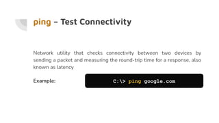 ping – Test Connectivity
Network utility that checks connectivity between two devices by
sending a packet and measuring the round-trip time for a response, also
known as latency
Example: C:> ping google.com
 