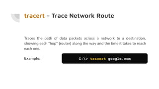 tracert – Trace Network Route
Traces the path of data packets across a network to a destination,
showing each "hop" (router) along the way and the time it takes to reach
each one.
Example: C:> tracert google.com
 