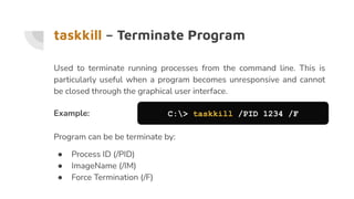 taskkill – Terminate Program
Used to terminate running processes from the command line. This is
particularly useful when a program becomes unresponsive and cannot
be closed through the graphical user interface.
Example: C:> taskkill /PID 1234 /F
Program can be be terminate by:
● Process ID (/PID)
● ImageName (/IM)
● Force Termination (/F)
 