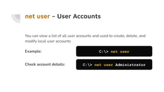 net user – User Accounts
You can view a list of all user accounts and used to create, delete, and
modify local user accounts
Example: C:> net user
Check account details: C:> net user Administrator
 