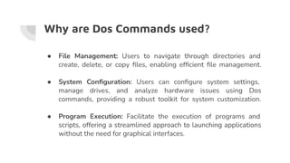 Why are Dos Commands used?
● File Management: Users to navigate through directories and
create, delete, or copy ﬁles, enabling efﬁcient ﬁle management.
● System Conﬁguration: Users can conﬁgure system settings,
manage drives, and analyze hardware issues using Dos
commands, providing a robust toolkit for system customization.
● Program Execution: Facilitate the execution of programs and
scripts, offering a streamlined approach to launching applications
without the need for graphical interfaces.
 