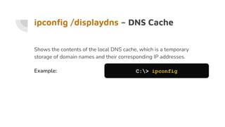 ipconﬁg /displaydns – DNS Cache
Shows the contents of the local DNS cache, which is a temporary
storage of domain names and their corresponding IP addresses.
Example: C:> ipconfig
 