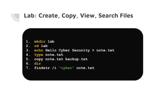 Lab: Create, Copy, View, Search Files
1. mkdir lab
2. cd lab
3. echo Hello Cyber Security > note.txt
4. type note.txt
5. copy note.txt backup.txt
6. dir
7. findstr /i "cyber" note.txt
 