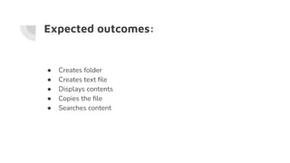 Expected outcomes:
● Creates folder
● Creates text ﬁle
● Displays contents
● Copies the ﬁle
● Searches content
 