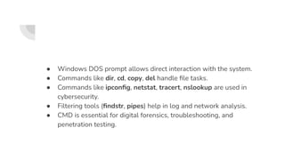 ● Windows DOS prompt allows direct interaction with the system.
● Commands like dir, cd, copy, del handle ﬁle tasks.
● Commands like ipconﬁg, netstat, tracert, nslookup are used in
cybersecurity.
● Filtering tools (ﬁndstr, pipes) help in log and network analysis.
● CMD is essential for digital forensics, troubleshooting, and
penetration testing.
 