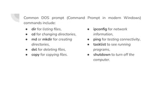 ● dir for listing ﬁles,
● cd for changing directories,
● md or mkdir for creating
directories,
● del for deleting ﬁles,
● copy for copying ﬁles.
● ipconﬁg for network
information,
● ping for testing connectivity,
● tasklist to see running
programs,
● shutdown to turn off the
computer.
Common DOS prompt (Command Prompt in modern Windows)
commands include:
 