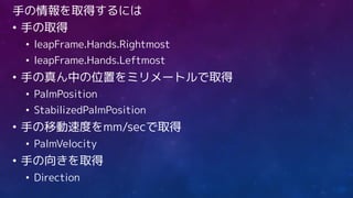 手の情報を取得するには
• 手の取得
• leapFrame.Hands.Rightmost
• leapFrame.Hands.Leftmost
• 手の真ん中の位置をミリメートルで取得
• PalmPosition
• StabilizedPalmPosition
• 手の移動速度をmm/secで取得
• PalmVelocity
• 手の向きを取得
• Direction
 