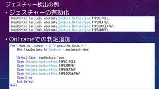 ジェスチャー検出の例
• ジェスチャーの有効化
• OnFrameでの判定追加
leapController.EnableGesture(Gesture.GestureType.TYPECIRCLE)
leapController.EnableGesture(Gesture.GestureType.TYPEKEYTAP)
leapController.EnableGesture(Gesture.GestureType.TYPESCREENTAP)
leapController.EnableGesture(Gesture.GestureType.TYPESWIPE)
For index As Integer = 0 To gestures.Count - 1
Dim leapGesture As Gesture = gestures(index)
Select Case leapGesture.Type
Case Gesture.GestureType.TYPECIRCLE
Case Gesture.GestureType.TYPESWIPE
Case Gesture.GestureType.TYPEKEYTAP
Case Gesture.GestureType.TYPESCREENTAP
Case Else
End Select
Next
 