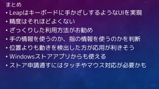 まとめ
• Leapはキーボードに手かざしするようなUIを実現
• 精度はそれほどよくない
• ざっくりした利用方法がお勧め
• 手の情報を使うのか、指の情報を使うのかを判断
• 位置よりも動きを検出した方が応用が利きそう
• Windowsストアアプリからも使える
• ストア申請通すにはタッチやマウス対応が必要かも
 