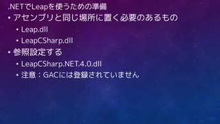 .NETでLeapを使うための準備
• アセンブリと同じ場所に置く必要のあるもの
• Leap.dll
• LeapCSharp.dll
• 参照設定する
• LeapCSharp.NET.4.0.dll
• 注意：GACには登録されていません
 