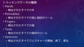 トラッキングデータの種類
• Hands
• 検出されたすべての手
• Pointables
• 検出されたすべての指と指状のツール
• Fingers
• 検出されたすべての指
• Tools
• 検出されたすべての指状のツール
• Gestures
• 検出されたすべてジェスチャーの開始、終了、変化
 