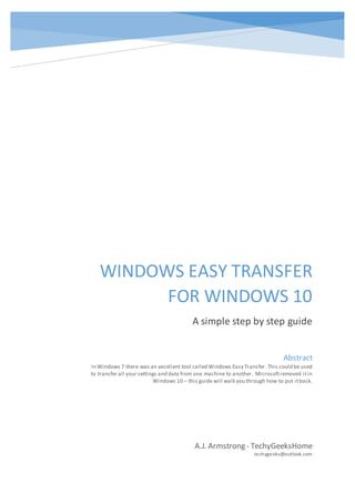 WINDOWS EASY TRANSFER
FOR WINDOWS 10
A simple step by step guide
A.J. Armstrong - TechyGeeksHome
techygeeks@outlook.com
Abstract
In Windows 7 there was an excellent tool called Windows Easy Transfer.This could be used
to transfer all your settings and data from one machine to another. Microsoftremoved itin
Windows 10 – this guide will walk you through how to put itback.
 