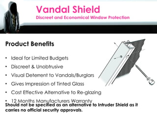 Sales Agents Day 2010 Product Benefits Ideal for Limited Budgets Discreet & Unobtrusive  Visual Deterrent to Vandals/Burglars Gives Impression of Tinted Glass Cost Effective Alternative to Re-glazing 12 Months Manufacturers Warranty Vandal Shield Discreet and Economical Window Protection Should not be specified as an alternative to Intruder Shield as it carries no official security approvals. 
