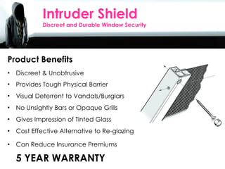 Product Benefits Discreet & Unobtrusive  Provides Tough Physical Barrier Visual Deterrent to Vandals/Burglars No Unsightly Bars or Opaque Grills Gives Impression of Tinted Glass Cost Effective Alternative to Re-glazing Can Reduce Insurance Premiums 5 YEAR WARRANTY Intruder Shield Discreet and Durable Window Security 