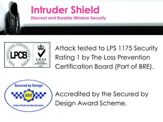 Intruder Shield Discreet and Durable Window Security Attack tested to LPS 1175 Security Rating 1 by The Loss Prevention Certification Board (Part of BRE). Accredited by the Secured by  Design Award Scheme. 