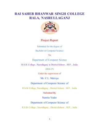 1
RAI SAHEB BHANWAR SINGH COLLEGE
RALA, NASRULLAGANJ
Project Report
Submitted for the degree of
Bachelor in Computer Science
To
Department of Computer Science
R.S.B. College , Nasrullaganj in District-Sehore , M.P. , India
(2016-17)
Under the supervision of
Mr. C.L. Malviya
Department of Computer Science of
R.S.B. College, Nasrullaganj , District-Sehore , M.P. , India
Submitted By
Namita Yadav
Department of Computer Science of
R.S.B. College , Nasrullaganj , District-Sehore , M.P. , India
 