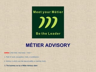 MÉTIER ADVISORY métier  [ mey-tyey, mey-tyey ] – noun –  1. Field of work; occupation, trade, or profession;  2. Activity in which one has special ability or training, forté; 3. The business run by a Métier Advisory client 