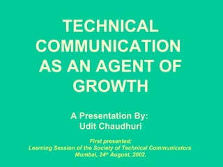 TECHNICAL COMMUNICATION  AS AN AGENT OF GROWTH   A Presentation By:  Udit Chaudhuri   First presented:  Learning Session of the Society of Technical Communicators  Mumbai, 24 th  August, 2002. 