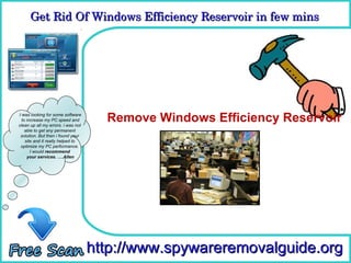 Get Rid Of Windows Efficiency Reservoir in few mins 
      Get Rid Of Windows Efficiency Reservoir in few mins

                                      How To Remove



I was looking for some software
  to increase my PC speed and
clean up all my errors. i was not
                                      Remove Windows Efficiency Reservoir
    able to get any permanent
 solution. But then i found your
    site and it really helped to
 optimize my PC performance.
       I would recommend
     your services. ….Allen




                                    http://www.spywareremovalguide.org
 