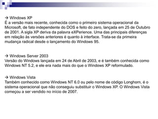  WIndows XP 
É a versão mais recente, conhecida como o primeiro sistema operacional da 
Microsoft, de fato independente do DOS e feito do zero, lançada em 25 de Outubro 
de 2001. A sigla XP deriva da palavra eXPerience. Uma das principais diferenças 
em relação às versões anteriores é quanto à interface. Trata-se da primeira 
mudança radical desde o lançamento do Windows 95. 
 Windows Server 2003 
Versão do Windows lançada em 24 de Abril de 2003, e é também conhecida como 
Windows NT 5.2, e ele era nada mais do que o Windows XP reformulado. 
 Windows Vista 
Também conhecido como Windows NT 6.0 ou pelo nome de código Longhorn, é o 
sistema operacional que não conseguiu substituir o Windows XP. O Windows Vista 
começou a ser vendido no início de 2007. 
 