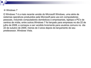  Windows 7 
O Windows 7 é a mais recente versão do Microsoft Windows, uma série de 
sistemas operativos produzidos pela Microsoft para uso em computadores 
pessoais, incluindo computadores domésticos e empresariais, laptops e PC's de 
centros de mídia, entre outros.Windows 7 foi lançado para empresas no dia 22 de 
julho de 2009, e começou a ser vendido livremente para usuários comuns no dia 
22 de outubro de 2009, menos de 3 anos depois do lançamento de seu 
predecessor, Windows Vista. 
