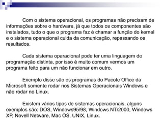 Com o sistema operacional, os programas não precisam de 
informações sobre o hardware, já que todos os componentes são 
instalados, tudo o que o programa faz é chamar a função do kernel 
e o sistema operacional cuida da comunicação, repassando os 
resultados. 
Cada sistema oparacional pode ter uma linguagem de 
programação distinta, por isso é muito comum vermos um 
programa feito para um não funcionar em outro. 
Exemplo disse são os programas do Pacote Office da 
Microsoft somente rodar nos Sistemas Operacionais Windows e 
não rodar no Linux. 
Existem vários tipos de sistemas operacionais, alguns 
exemplos são: DOS, Windows95/98, Windows NT/2000, Windows 
XP, Novell Netware, Mac OS, UNIX, Linux. 
 
