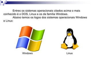 Entres os sistemas operacionais citados acima o mais 
conhecido é o DOS, Linux e os da família Windows. 
Abaixo temos os logos dos sistemas operacionais Windows 
e Linux: 
Windows Linux 
 