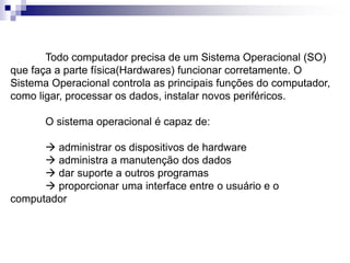 Todo computador precisa de um Sistema Operacional (SO) 
que faça a parte física(Hardwares) funcionar corretamente. O 
Sistema Operacional controla as principais funções do computador, 
como ligar, processar os dados, instalar novos periféricos. 
O sistema operacional é capaz de: 
 administrar os dispositivos de hardware 
 administra a manutenção dos dados 
 dar suporte a outros programas 
 proporcionar uma interface entre o usuário e o 
computador 
 