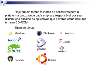 Hoje em dia temos milhares de aplicativos para a 
plataforma Linux, onde cada empresa responsável por sua 
distribuição escolhe os aplicativos que deverão estar incluídos 
em seu CD-ROM. 
Tipos de Linux: 
Mandriva Slackware Xandros 
Debian 
Kurumin Ubuntu 
 
