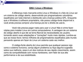 GNU / Linux x Windows 
A diferença mais marcante entre Linux e Windows é o fato do Linux ser 
um sistema de código aberto, desenvolvido por programadores voluntários 
espalhados por toda internet e distribuído sob a licença pública GPL. Enquanto 
que o Windows é software proprietário, não possui código-fonte disponível e 
você ainda precisa comprar uma licença pra ter o direito de usá-lo. 
Você não precisa pagar nada para usar o Linux! Não é crime fazer 
cópias para instalar Linux em outros computadores. A vantagem de um sistema 
de código aberto é que ele se torna flexível às necessidades do usuário, 
tornando assim suas adaptações e "correções" muito mais rápidas. Lembre-se 
que ao nosso favor, temos milhares de programadores espalhados pelo mundo 
pensando apenas em fazer do Linux um sistema cada vez melhor. 
O código-fonte aberto do Linux permite que qualquer pessoa veja 
como o sistema funciona, corrija algum problema ou faça alguma sugestão 
sobre sua melhoria, esse é um dos motivos de seu rápido crescimento, assim 
como da compatibilidade com novos hardwares, sem falar de sua alta 
performance e de sua estabilidade. 
 