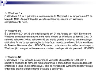  Windows 3.x 
O Windows 3.0 foi o primeiro sucesso amplo da Microsoft e foi lançado em 22 de 
Maio de 1990. Ao contrário das versões anteriores, ele era um Windows 
completamente novo. 
 Windows 95 
É o primeiro S.O. de 32 bits e foi lançada em 24 de Agosto de 1995. Ele era um 
Windows completamente novo, e de nada lembra os Windows da família 3.xx. O 
salto do Windows 3.0 ao Windows 95 era muito grande e ocorreu uma mudança 
radical na forma da apresentação do interface. Introduziu o Menu Iniciar e a Barra 
de Tarefas. Nesta versão, o MS-DOS perdeu parte da sua importância visto que o 
Windows já consegue activar-se sem precisar da dependência prévia do MS-DOS. 
 Windows NT 
O Windows NT foi lançado pela primeira vez pela Microsoft em 1993 com o 
objectivo principal de fornecer mais segurança e comodidade aos utilizadores de 
empresas e lojas (meio corporativo), pois as versões do Windows disponíveis até 
então não eram suficientemente estáveis e confiáveis. 
 