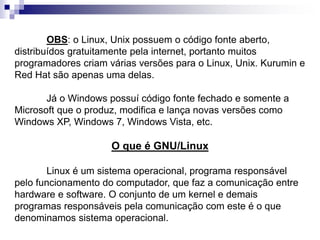 OBS: o Linux, Unix possuem o código fonte aberto, 
distribuídos gratuitamente pela internet, portanto muitos 
programadores criam várias versões para o Linux, Unix. Kurumin e 
Red Hat são apenas uma delas. 
Já o Windows possuí código fonte fechado e somente a 
Microsoft que o produz, modifica e lança novas versões como 
Windows XP, Windows 7, Windows Vista, etc. 
O que é GNU/Linux 
Linux é um sistema operacional, programa responsável 
pelo funcionamento do computador, que faz a comunicação entre 
hardware e software. O conjunto de um kernel e demais 
programas responsáveis pela comunicação com este é o que 
denominamos sistema operacional. 
 
