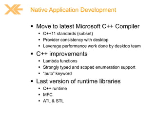 Native Application Development

 Move to latest Microsoft C++ Compiler
 C++11 standards (subset)
 Provider consistency with desktop
 Leverage performance work done by desktop team

 C++ improvements
 Lambda functions
 Strongly typed and scoped enumeration support
 “auto” keyword

 Last version of runtime libraries
 C++ runtime
 MFC
 ATL & STL

 